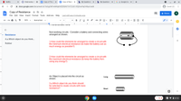 N Netflix
A Wednesday Cl X
E Copy of The La X
Copy of Resist x
b My Questions X
b My Questions x
G g- Google Sea x
+
A docs.google.com/document/d/1bogCNFwMKipOnEZOSAV1Vr72Jb1-IPjZrxnPqOH8ycl/edit
Guest (2)
Copy of Resistance
File Edit View Insert Format Tools Add-ons Help Last edit was 4 minutes ago
a Share
100%
Normal text
в IUA
E - E E
+
3
5 6
7 I
Non-working circuits - Consider a battery and connecting wires
arranged as shown.
Resistance
4.a.Which object do you think..
1.How could the elements be arranged to create a circuit with
the minimum electrical resistance (to make the battery use as
much energy as possible?)
Rubber
2.How could the elements be arranged to create a circuit with
the maximum electrical resistance (to keep the battery from
using any energy?)
An Object is placed into the circuit as
shown.
Long
3.a.Which object do you think should
be selected to create circuits with more
resistance?
Short
O v i 8:12
