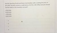 Norfolk Sporting Goods purchases merchandise with a catalog list price of
$21,000. Norfolk receives a credit terms of 2/10, n/30. What amount should
Norfolk debit to the Inventory account?
a.$20,580
b.$29,400
c.$30,000
d.$21,000
O A
O B
