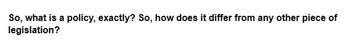 So, what is a policy, exactly? So, how does it differ from any other piece of
legislation?