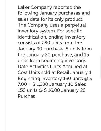 Laker Company reported the
following January purchases and
sales data for its only product.
The Company uses a perpetual
inventory system. For specific
identification, ending inventory
consists of 280 units from the
January 30 purchase, 5 units from
the January 20 purchase, and 15
units from beginning inventory.
Date Activities Units Acquired at
Cost Units sold at Retail January 1
Beginning inventory 190 units @ $
7.00 $1,330 January 10 Sales
150 units @ $16.00 January 20
Purchas