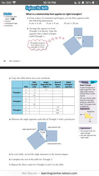 No SIM
10:14 PM
O 36%
Explore the Math
Materials
• centimetre grid
What is a relationship that applies to right triangles?
1. From a piece of centimetre grid paper, cut out three
the following dimensions:
раper
squares with
• scissors
10 cm х 10 cm
• transparent tape
• protractor
6 cm х 6 сm
8 cm x 8 cm
2. Arrange the squares to form
Triangle 1 as shown. Tape the
squares onto a sheet of paper.
Label Triangle 1.
Triangle
1
The length of side a is
6 cm, side b is 8 cm,
and side c is 10 cm.
88
NEL • Chapter 3
3. Copy the table below into your notebook.
Side
Literacy 8 Link
Angle
Opposite the
Side (°)
Right
Triangle?
(yes/no)
Area of
Length
(cm)
Square
(cm?)
Right Triangle
Side
A right triangle has a
right angle (90°). The
right angle may be
marked with a small
a
6.
37
Triangle 1
b
8
10
square.
a
5
The two shorter sides
that form the right
angle are called the
legs. The longest side
is called the
Triangle 2
b
7
10
a
25
hypotenuse.
Triangle 3
b
144
hypotenuse
169
leg
4. Measure the angle opposite each side of Triangle 1 with a protractor.
leg
angle opposite side c
hypotenuse
angle opposite side b
a
• the longest side of a
right triangle
side opposite the
right angle
Triangle
1
angle opposite side a
5. In
your
table, record the angle measures to the nearest degree.
6. Complete the rest of the table for Triangle 1.
7. Repeat the above steps for Triangles 2 and 3 in the table.
Not Secure learningcentre.nelson.com
-
