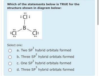 Which of the statements below is TRUE for the
structure shown in diagram below:
: Cl :
B
:CI
Select one:
O
CI:
2
a. Two SP² hybrid orbitals formed
2
b. Three SP² hybrid orbitals formed
2
c. One SP² hybrid orbitals formed
3
d. Three SP hybrid orbitals formed