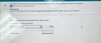 K
An auditor for the Internal Revenue Service is trying to reconstruct some partially destroyed records of two taxpayers.
(Click the icon to view the records.)
Requirement
For each of the cases, find the unknowns designated by the letters A and B for Case 1 and C and D for Case 2.
Case 1: Find the unknowns designated by the letters A and B.
First, solve for A. Cost of goods sold.
Direct materials used
Gross margin
14000