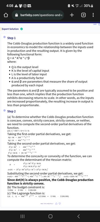 4:08 AO
Expert Solution
bartleby.com/questions-and-
• Q is the output level
• K is the level of capital input
• L is the level of labor input
Step 1
The Cobb-Douglas production function is a widely used function
in economics to model the relationship between the inputs used
in production and the resulting output. It is given by the
following functional form:
Q=A* K^a* L^B
where:
• A is a productivity factor
• a and ẞ are parameters that measure the share of output
produced by each input
²01²
-40K(1/3) L(-4/3)
Ə²Q/ƏKƏL = 40 / 3k K(-2/3) L(-1/3)
=
The parameters a and ß are typically assumed to be positive and
less than one, which implies that the production function
H =
exhibits decreasing returns to scale. In other words, as the inputs
are increased proportionately, the resulting increase in output is
less than proportionate.
Step 2
(a) To determine whether the Cobb-Douglas production function
is concave, convex, strictly concave, strictly convex, or neither,
we need to compute the second-order partial derivatives of the
function.
Q(K,L) = 60K(1/3)* L(2/3)
Taking the first-order partial derivatives, we get:
?Q / ?к = 20K(-2/3)(2/3)
aQ/L = 40K(1/3) (-1/3)
Taking the second-order partial derivatives, we get:
a²Q/ Ək²
= -40K K(-5/3) (2/3)
a²Q/ ak² a² QƏKƏL
²/ KA²²
det(H) = (a²Q/ƏK²) (A²Q/ ƏL²)-(0²Q / ƏKƏL)²
ŵ
LTE+
↓↑
To determine the concavity or convexity of the function, we can
compute the determinant of the Hessian matrix:
(b) The budget constraint is:
$ 200K + $ 100L = $ 200,000
all 30%
(c) The Lagrange function is:
L(K, L, X) = 60K(1/3) (2/3)
+ >($ 200K +
+ :D
|||
det(H) = -40K
(-5/3) T
(2/3),
Substituting the second-order partial derivatives, we get:
*(-40K(¹/3) L(-4/3) - (40/3K-2/3) L(-1/3) 2 det(H) = 3200/9K(-8/3) (-10/3)
Since det(H) is always positive, the Cobb-Douglas production
function is strictly convex.
$ 100L
WAS THIS HELPFUL?
$ 200,000)
SAVE