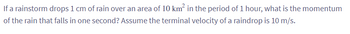 If a rainstorm drops 1 cm of rain over an area of 10 km² in the period of 1 hour, what is the momentum
of the rain that falls in one second? Assume the terminal velocity of a raindrop is 10 m/s.