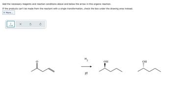 Add the necessary reagents and reaction conditions above and below the arrow in this organic reaction.
If the products can't be made from the reactant with a single transformation, check the box under the drawing area instead.
|More...
T
H2
pt
ww
OH
OH