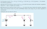 For the given circuit: if V, = 15, Iz= 17 mA, IzK = 0.25 mA, Z, = 14 2, P,(max) = 1 W, answer
the following questions:
a) Determine the minimum load current I(min) for which the zener diode will maintain regulation.
Assume R = 200 2. Explain your answer
b) Determine the maximum load current I (max) for which the zener diode will maintain regulation.
What is the minimum value of R, that can be used? What is the range of R, for which regulation is
maintained?
c) Repeat part (a) when R=10 Q.
R
IT
Iz
VIN
RL
24 V
+
