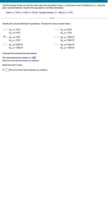 Use technology to help you test the claim about the population mean, μ, at the given level of significance, x, using the
given sample statistics. Assume the population is normally distributed.
Claim: μ> 1270; α=0.02; a=214.81. Sample statistics: x= 1293.27, n = 275
Identify the null and alternative hypotheses. Choose the correct answer below.
OA. Ho: > 1270
OB. Ho: 21270
H₂H1270
H₂H1270
c. Ho: H≤ 1270
H₂: H> 1270
OE. Ho: s1293.27
H₂: > 1293.27
Calculate the standardized test statistic.
The standardized test statistic is 1.80.
(Round to two decimal places as needed.)
Determine the P-value.
P= (Round to three decimal places as needed.)
OD. Ho: > 1293.27
H₂: Hs 1293.27
OF. Ho: 2 1293.27
H₂: <1293.27