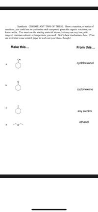 Synthesis. CHOOSE ANY TWO OF THESE. Show a reaction, or series of
reactions, you could use to synthesize each compound given the organic reactions you
know so far. You must use the starting material shown, but may use any inorganic
reagent, common solvent, or temperature you need. Don't show mechanisms here. (You
are welcome to use scratch paper to work out your ideas, though.)
Make this...
From this...
cyclohexanol
b
cyclohexene
any alcohol
ethanol
d
