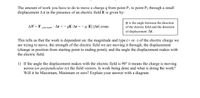 The amount of work you have to do to move a charge q from point P1 to point P2 through a small
displacement Ar in the presence of an electric field E is given by:
O is the angle between the direction
AW=F
· Ar = - qE·Ar =- q |E| |Ar| cosq.
of the electric field and the direction
you exert
of displacement Ar.
This tells us that the work is dependent on: the magnitude and type (+ or -) of the electric charge we
are trying to move, the strength of the electric field we are moving it through, the displacement
(change in position from starting point to ending point), and the angle the displacement makes with
the electric field.
1) If the angle the displacement makes with the electric field is 90° it means the charge is moving
across (or perpendicular to) the field vectors. Is work being done and what is doing the work?
Will it be Maximum, Minimum or zero? Explain your answer with a diagram.
