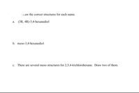 Draw the correct structures for each name.
а.
(3R, 4R)-3,4-hexanediol
b. meso-3,4-hexanediol
c. There are several meso structures for 2,3,4-trichlorohexane. Draw two of them.
