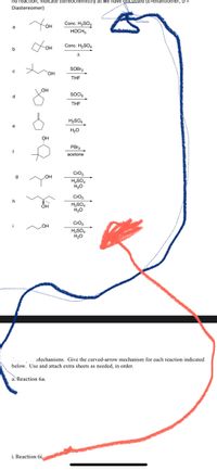 **Alcohol Conversion Reactions**

In this educational module, we explore a series of reactions involving alcohols and their transformations into various products using specific reagents and conditions. Below are the detailed reactions along with the required reagents and intermediates. Pay special attention to the conditions and reagents as they play a critical role in determining the products.

### Reactions:

**Reaction a:**
```
                   OH
                    |
    CH3-CH2-CH2-CH3
```

Reagent: *Conc. H2SO4, HOCH3*

**Reaction b:**
```
         OH
          |
         /\ 
        /  \
```

Reagent: *Conc. H2SO4, Δ*

**Reaction c:**
```
          OH
           |
    CH3-CH2-CH2-CH2-CH2
```

Reagent: *SOBr2, THF*

**Reaction d:**
```
                     OH
                     | 
    CH2-CH2-CH2-CH2-CH2
```

Reagent: *SOCl2, THF*

**Reaction e:**
```
                        OH
                         | 
                    CH3-CH-CH=CH2
                         |
                    CH3-CH
```

Reagent: *H2SO4, H2O*

**Reaction f:**
```
                        OH
                         | 
                    CHCH3-CH2-CH2-CH2
                         |
```  
Reagent: *PBr3, acetone*

**Reaction g:**
```
                           OH
                            | 
                        CH3-CH-CH3
                                  |
                        CH3-CH
```  

Reagent: *CrO3, H2SO4, H2O*

**Reaction h:**
```
                          OH
                           |
               CH3-CH=CH-CH2
```  

Reagent: *CrO3, H2SO4, H2O*

**Reaction i:**
```
                        OH
                         | 
__--------------- __CH3-CH2                  __
 
```
Reagent: *CrO3, H2SO4, H2O*

### Mechanisms
**Instructions: Give the curved-arrow mechanism for each reaction indicated below. Use and attach extra sheets as needed, in order.**

a. Reaction 6a.

i. Reaction 6i.

### Diagram