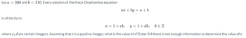 Let a = 300 and b = 310. Every solution of the linear Diophantine equation
is of the form
ax + by= a + b
x = 1 + ck,
y = 1 + dk,
KEZ
where c, d are certain integers. Assuming that c is a positive integer, what is the value of c? Enter O if there is not enough information to determine the value of c.