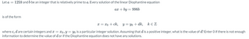 Let a = 1259 and b be an integer that is relatively prime to a. Every solution of the linear Diophantine equation
ax + by 996b
is of the form
x = xo + ck,
y = yo + dk,
KEZ
where c, d are certain integers and x= xo, y = yo is a particular integer solution. Assuming that d is a positive integer, what is the value of d? Enter O if there is not enough
information to determine the value of d or if the Diophantine equation does not have any solutions.