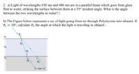 2. a) Light of wavelengths 650 nm and 480 nm are in a parallel beam which goes from glass
flint to water, striking the surface between them at a 55° incident angle. What is the angle
between the two wavelengths in water? (
b) The Figure below represents a ray of light going from air through Polystyrene into ethanol. If
0, = 10°, calculate 03 the angle at which the light is traveling in ethanol.
n,
n2
02
Өз
Y-ax-|
