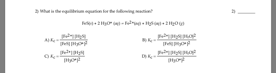 2) What is the equilibrium equation for the following reaction?
2)
FeS(s) + 2 H3O* (aq) = Fe2*(aq) + H2S (aq) + 2 H2O (g)
[Fe2+] [H2S]
A) Kc =
[FeS] [H3O+]2
[Fe2+] [H2S]
C) Kc =
[Fe2+] [H2S] [H¿O]²
B) Kc =
[FeS] [H3O+?
[Fe2+] [H2S] [H;O]?
D) Kc =
[H3O*]2
[H3O*j2

