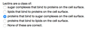 **Lectins: An Overview**

Lectins are a class of:
- ○ Sugar complexes that bind to proteins on the cell surface.
- ○ Lipids that bind to proteins on the cell surface.
- ● Proteins that bind to sugar complexes on the cell surface. 
- ○ Proteins that bind to lipids on the cell surface.
- ○ None of these are correct.

This multiple choice question identifies the nature and function of lectins. The correct answer is that lectins are proteins that bind to sugar complexes on the cell surface.