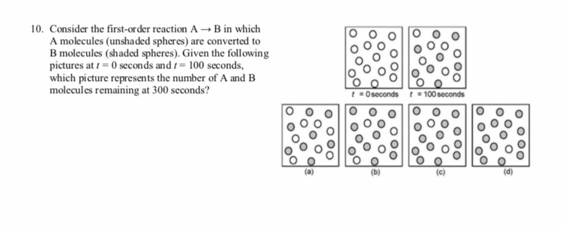 10. Consider the first-order reaction A → B in which
A molecules (unshaded spheres) are converted to
B molecules (shaded spheres). Given the following
pictures at t = 0 seconds and t= 100 seconds,
which picture represents the number of A and B
molecules remaining at 300 seconds?
t = O seconds
100 seconds
