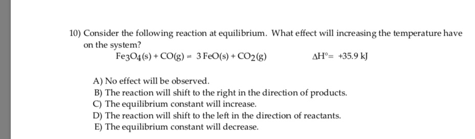 10) Consider the following reaction at equilibrium. What effect will increasing the temperature have
on the system?
Fe3O4 (s) + CO(g) = 3 FeO(s) + CO28)
AH°= +35.9 kJ
A) No effect will be observed.
B) The reaction will shift to the right in the direction of products.
C) The equilibrium constant will increase.
D) The reaction will shift to the left in the direction of reactants.
E) The equilibrium constant will decrease.
