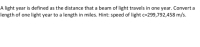 A light year is defined as the distance that a beam of light travels in one year. Convert a
length of one light year to a length in miles. Hint: speed of light c=299,792,458 m/s.
