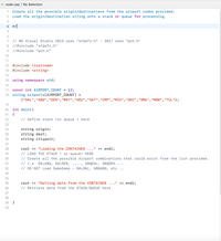 code.cpp ) No Selection
C++
Create all the possible origin/destinations from the airport codes provided.
Load the origin/destination string onto a stack or queue for processing
1
3
4 */|
7 // MS Visual Studio 2015 uses "stdafx.h"
2017 uses "pch.h"
8
//#include "stdafx.h"
9 |/#include "pch.h"
10
11
12
#include <iostream>
13
#include <string>
14
15
using namespace std;
16
const int AIRPORT_COUNT =
string airports[AIRPORT_COUNT]
{"DAL","ABQ","DEN","MSY","HOU","SAT","CRP","MID","OKC","OMA","MDW","TUL"};
17
12;
18
%3D
19
20
int main()
21
{
22
// define stack (or queue ) here
23
string origin;
string dest;
string citypair;
24
25
26
27
cout << "Loading the CONTAINER
// LOAD THE STACK ( or queue) HERE
// Create all the possible Airport combinations that could exist from the list provided.
// i.e DALABQ, DALDEN,
// DO NOT Load SameSame
28
<« endl;
29
30
...., ABQDAL, ABQDEN
DALDAL, ABQABQ, etc
31
32
33
34
<< endl;
cout << "Getting data from the CONTAINER
// Retrieve data from the STACK/QUEUE here
35
•. I"
36
37
38
39
}
40
