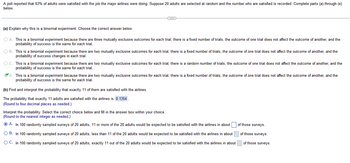 A poll reported that 63% of adults were satisfied with the job the major airlines were doing. Suppose 20 adults are selected at random and the number who are satisfied is recorded. Complete parts (a) through (e)
below.
C
(a) Explain why this is a binomial experiment. Choose the correct answer below.
O A. This is a binomial experiment because there are three mutually exclusive outcomes for each trial, there is a fixed number of trials, the outcome of one trial does not affect the outcome of another, and the
probability of success is the same for each trial.
OB. This is a binomial experiment because there are two mutually exclusive outcomes for each trial, there is a fixed number of trials, the outcome of one trial does not affect the outcome of another, and the
probability of success changes in each trial.
O C. This is a binomial experiment because there are two mutually exclusive outcomes for each trial, there is a random number of trials, the outcome of one trial does not affect the outcome of another, and the
probability of success is the same for each trial.
D. This is a binomial experiment because there are two mutually exclusive outcomes for each trial, there is a fixed number of trials, the outcome of one trial does not affect the outcome of another, and the
probability of success is the same for each trial.
(b) Find and interpret the probability that exactly 11 of them are satisfied with the airlines.
The probability that exactly 11 adults are satisfied with the airlines is 0.1354.
(Round to four decimal places as needed.)
Interpret the probability. Select the correct choice below and fill in the answer box within your choice.
(Round to the nearest integer as needed.)
ⒸA. In 100 randomly sampled surveys of 20 adults, 11 or more of the 20 adults would be expected to be satisfied with the airlines in about
O B. In 100 randomly sampled surveys of 20 adults, less than 11 of the 20 adults would be expected to be satisfied with the airlines in about
O C. In 100 randomly sampled surveys of 20 adults, exactly 11 out of the 20 adults would be expected to be satisfied with the airlines in about
of those surveys.
of those surveys.
of those surveys.