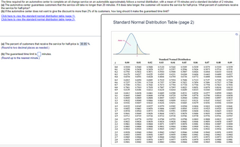 ### Analysis of Automotive Center Service Times

The time taken by an automotive center to complete an oil change service on an automobile approximately follows a normal distribution. The mean time for the service is 19 minutes, with a standard deviation of 2 minutes.

#### Problems:
1. **Service Guarantee Analysis**
   - **Given:** The automotive center guarantees customers that the service will not take longer than 20 minutes.
   - **Condition:** If it does take longer, the customer will receive the service for half-price.
   - **Question:** What percent of customers receive the service for half-price?

2. **Customer Discount Limitation**
   - **Given:** The automotive center aims to limit discounts to no more than 2% of its customers.
   - **Question:** How long should the guaranteed time limit be to meet this criterion?

#### Solutions:
**(a) Percent of Customers Receiving Half-Price Service**

To determine the percentage of customers who receive the service for half-price, follow these steps:

1. Calculate the z-score for 20 minutes using the formula:
   \[
   z = \frac{X - \mu}{\sigma}
   \]
   where \( X = 20 \) minutes, \( \mu = 19 \) minutes (mean), and \( \sigma = 2 \) minutes (standard deviation).
2. Substituting the values:
   \[
   z = \frac{20 - 19}{2} = 0.5
   \]

3. Using a standard normal distribution table or a z-score calculator, find the area to the right of \( z = 0.5 \), which represents the percentage of customers receiving the half-price service.
   - From the table, \( P(Z > 0.5) \approx 1 - 0.6915 = 0.3085 \).

Thus, \( 30.85\% \) of customers receive the service for half-price.

**(b) Time Limit for Not More Than 2% Discounts**

To ensure that no more than 2% of customers get the service for half-price:

1. Determine the z-score that corresponds to the top 2% of a normal distribution. This z-score is approximately \( z = 2.05 \).

2. Solve for \( X \) (the guaranteed time limit) using the z-score formula:
   \[
   X = z\sigma + \mu
