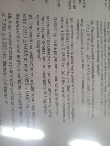 verage
d. (b)
o the
ts.
as 65
mass
over
is
time. (a) Calculate the percent uncertainty in the distance. (b)
Calculate the uncertainty in the elapsed time. (c) What is the
average speed in meters per second? (d) What is the
uncertainty in the average speed?
25. The sides of a small rectangular box are measured to be
1.80+ 0.01 cm, 2.05 ± 0.02 cm, and 3.1 +0.1 cm
long. Calculate its volume and uncertainty in cubic
centimeters.
=
26. When non-metric units were used in the United Kingdom,
a unit of mass called the pound-mass (lbm) was employed,
where 1 lbm = 0.4539 kg. (a) If there is an uncertainty of
0.0001 kg in the pound-mass unit, what is its percent
uncertainty? (b) Based on that percent uncertainty, what
mass in pound-mass has an uncertainty of 1 kg when
converted to kilograms?
27. The length and width of a rectangular room are measured
to be 3.955 +0.005 m and 3.050 +0.005 m. Calculate
the area of the room and its uncertainty in square meters.
28. A car engine moves a piston with a circular cross section
of 7.500+0.002 cm diameter a distance of