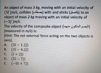 An object of mass 3 kg, moving with an initial velocity of
(5t )m/s, collides (ha) with and sticks (aily) to an
object of mass 2 kg moving with an initial velocity of
(-3) )m/s.
The velocity of the composite object (Lagin isfiall puall)
(measured in m/s) is:
[Hint: The net external force acting on the two objects is
zero].
A. (3î – 1.2j)
В. (31— 4.2))
C. (î+ 2j)
D. (5î- 73)
E. (-8î + 7j)
-
С.
