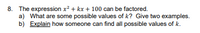 8. The expression x? + kx + 100 can be factored.
a) What are some possible values of k? Give two examples.
b) Explain how someone can find all possible values of k.
