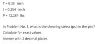 T = 0.38 inch
t = 0.254 inch
P = 12,284 Ibs
In Problem No. 1, what is the shearing stress (psi) in the pin ?
Calculate for exact values
Answer with 2 decimal places
