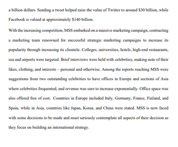 a billion dollars. Sending a tweet helped raise the value of Twitter to around $30 billion, while
Facebook is valued at approximately $140 billion.
With the increasing competition, MSS embarked on a massive marketing campaign, contracting
a marketing team renowned for successful strategic marketing campaigns to increase its
popularity through increasing its clientele. Colleges, universities, hotels, high-end restaurants,
sea and airports were targeted. Brief interviews were held with celebrities, making note of their
likes, clothing, and interests - personal and otherwise. Among the reports reaching MSS were
suggestions from two outstanding celebrities to have offices in Europe and sections of Asia
where celebrities frequented, and revenue was sure to increase exponentially. Office space was
also offered free of cost. Countries in Europe included Italy, Germany, France, Finland, and
Spain, while in Asia, countries like Japan, Korea, and China were stated. MSS is now faced
with some decisions to be made and must seriously contemplate all aspects of their decision as
they focus on building an international strategy.