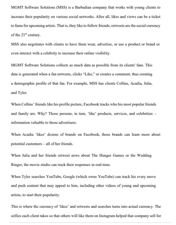 MGMT Software Solutions (MSS) is a Barbadian company that works with young clients to
increase their popularity on various social networks. After all, likes and views can be a ticket
to fame for upcoming artists. That is, they like to follow friends; retweets are the social currency
of the 21st century.
MSS also negotiates with clients to have them wear, advertise, or use a product or brand or
even interact with a celebrity to increase their online visibility.
MGMT Software Solutions collects as much data as possible from its clients' fans. This
data is generated when a fan retweets, clicks "Like," or creates a comment, thus creating
a demographic profile of that fan. For example, MSS has clients Collins, Acadia, Julia,
and Tyler.
When Collins' friends like his profile picture, Facebook tracks who his most popular friends
and family are. Why? Those persons, in tum, 'like' products, services, and celebrities -
information valuable to those advertisers.
When Acadia 'likes' dozens of brands on Facebook, those brands can learn more about
potential customers - all of her friends.
When Julia and her friends retweet news about The Hunger Games or the Wedding
Ringer, the movie studio can track their responses in real-time.
When Tyler searches YouTube, Google (which owns YouTube) can track his every move
and push content that may appeal to him, including other videos of young and upcoming
artists, to start their popularity.
This is where the currency of 'likes' and retweets and searches turns into actual currency. The
selfies each client takes so that others will like them on Instagram helped that company sell for