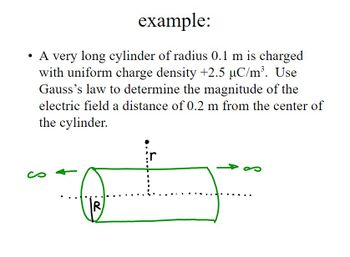 example:
A very long cylinder of radius 0.1 m is charged
with uniform charge density +2.5 µC/m³. Use
Gauss's law to determine the magnitude of the
electric field a distance of 0.2 m from the center of
the cylinder.
R