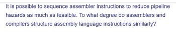 It is possible to sequence assembler instructions to reduce pipeline
hazards as much as feasible. To what degree do assemblers and
compilers structure assembly language instructions similarly?