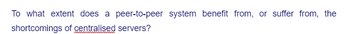 To what extent does a peer-to-peer system benefit from, or suffer from, the
shortcomings of centralised servers?