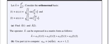 d²
Let Â = Consider the orthonormal basis:
dx²
|1) = ₁(x) =
[2) = ₂(x) =
√sin(x)
L
2π
sin
and
(a) Find Â1) and Â12).
The operator Â can be expressed in a matrix form as follows:
Â = a₁1)(1| + a₁21)(2 + a21 2)(1| + a2212X<21.
(b) Use part (a) to compute: amn= (m|Â\n); m, n = 1,2.