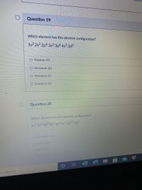 Question 19
Which element has this electron configuration?
1s? 2s2 2p 3s2 3pó 4s² 3d?
O Titanium (Ti)
O Zirconium (Zr)
O Vanadium (V)
O Scandium (Sc)
Question 20
Which element has this electron configuration?
1s 2s 2p 3s 3p 4s² 3d10 4p²
O Germanium (Ce)
OCallium (Ca)
Sillicon (Si)
to search
