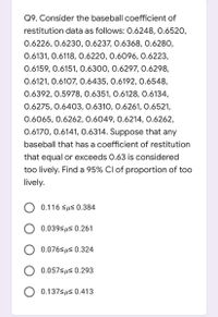 Q9. Consider the baseball coefficient of
restitution data as follows: 0.6248, 0.6520,
0.6226, 0.623O, 0.6237, 0.6368, 0.6280,
0.6131, 0.6118, 0.6220, 0.6096, 0.6223,
0.6159, 0.6151, 0.6300, 0.6297, 0.6298,
0.6121, 0.6107, 0.6435, 0.6192, 0.6548,
0.6392, 0.5978, 0.6351, 0.6128, 0.6134,
0.6275, 0.6403, 0.6310, 0.6261, 0.6521,
0.6065, 0.6262, 0.6049, 0.6214, 0.6262,
0.6170, 0.6141, 0.6314. Suppose that any
baseball that has a coefficient of restitution
that equal or exceeds 0.63 is considered
too lively. Find a 95% Cl of proportion of too
lively.
O 0.116 sus 0.384
O 0.039<us 0.261
0.076sus 0.324
0.057<us 0.293
0.137sus 0.413
