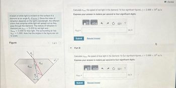 A beam of white light is incident on the surface of a
diamond at an angle 8 (Eigure 1) Since the index of
refraction depends on the light's wavelength, the different
colors that comprise white light will spread out as they
pass through the diamond. The indices of refraction in
diamond are Theed 2.410 for red light and
The 2.450 for blue light. The surrounding air has
1.000. Note that the angles in the figure are not
to scale.
Figure
Pred
1011
Calculated the speed of red light in the diamond. To four significant figures, c2.998 x 10 m/s.
Express your answer in meters per second to four significant digits.
Η ΑΣΦΑ
Vied
Submit
Part B
Request Answer
Submit
Calculate th the speed of blue light in the diamond. To four significant figures, e 2.998 x 10 m/s.
Express your answer in meters per second to four significant digits.
Η ΑΣΦ
m/s
Bequest Answer
Review