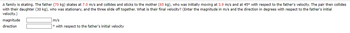A family is skating. The father (70 kg) skates at 7.0 m/s and collides and sticks to the mother (65 kg), who was initially moving at 3.9 m/s and at 45° with respect to the father's velocity. The pair then collides
with their daughter (30 kg), who was stationary, and the three slide off together. What is their final velocity? (Enter the magnitude in m/s and the direction in degrees with respect to the father's initial
velocity.)
magnitude
direction
m/s
with respect to the father's initial velocity