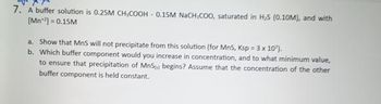 7. A buffer solution is 0.25M CH,COOH - 0.15M NaCH,COO, saturated in H₂S (0.10M), and with
[Mn¹2]= 0.15M
a. Show that MnS will not precipitate from this solution (for MnS, Ksp = 3 x 10').
b. Which buffer component would you increase in concentration, and to what minimum value,
to ensure that precipitation of MnS) begins? Assume that the concentration of the other
buffer component is held constant.