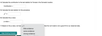 4. Calculate the contribution to the test statistic for Female in the Domestic location.
Contribution =
5. Calculate the test statistic for this procedure.
6. Calculate the p-value.
p-value =
%3D
7. Based on the p-value, we have v ?
that the null model is not a good fit for our observed data.
little evidence
some evidence
Help Entering Answers
strong evidence
