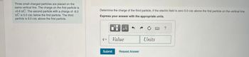 Three small charged particles are placed on the
same vertical line. The charge on the first particle is
+5.6 nC. The second particle with a charge of -8.0
nC is 5.0 cm below the first particle. The third
particle is 9.0 cm above the first particle.
Determine the charge of the third particle, if the electric field is zero 5.0 cm above the first particle on the vertical line.
Express your answer with the appropriate units.
q=
Submit
O
μA
Value
Request Answer
C
Units
?