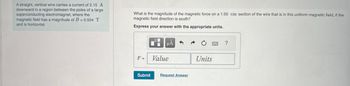 A straight, vertical wire carries a current of 2.15 A
downward in a region between the poles of a large
superconducting electromagnet, where the
magnetic field has a magnitude of B = 0.554 T
and is horizontal.
What is the magnitude of the magnetic force on a 1.00 cm section of the wire that is in this uniform magnetic field, if the
magnetic field direction is south?
Express your answer with the appropriate units.
F:
1
O
μA
Value
Submit Request Answer
Units
5994
?