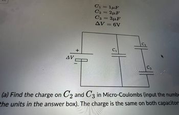 AV
+
C₁ = 1μF
C₂ = 2µF
C3 = 3µF
AV = 6V
C₁
the
C3
(a) Find the charge on C2 and C3 in Micro-Coulombs (input the numb
the units in the answer box). The charge is the same on both capacitors