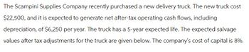 The Scampini Supplies Company recently purchased a new delivery truck. The new truck cost
$22,500, and it is expected to generate net after-tax operating cash flows, including
depreciation, of $6,250 per year. The truck has a 5-year expected life. The expected salvage
values after tax adjustments for the truck are given below. The company's cost of capital is 8%.