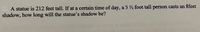 A statue is 212 feet tall. If at a certain time of day, a 5 ½ foot tall person casts an 8feet
shadow, how long will the statue's shadow be?
