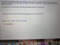 33percent of young adult males play video games. 39 percent of young adult males have a full-time job. 51
percent of young adult males that play video games also have a full-time job. Give your answers as a decimal
to 4 decimal places.
(a) What percent of young adult males play video games and have a full-time job?
(b) What percent of young adult males play video games or have a full-time job?
Question Help: D
Video Written Example
> Next Question
19,033
1.
6.
DEC
1.
átv
16
