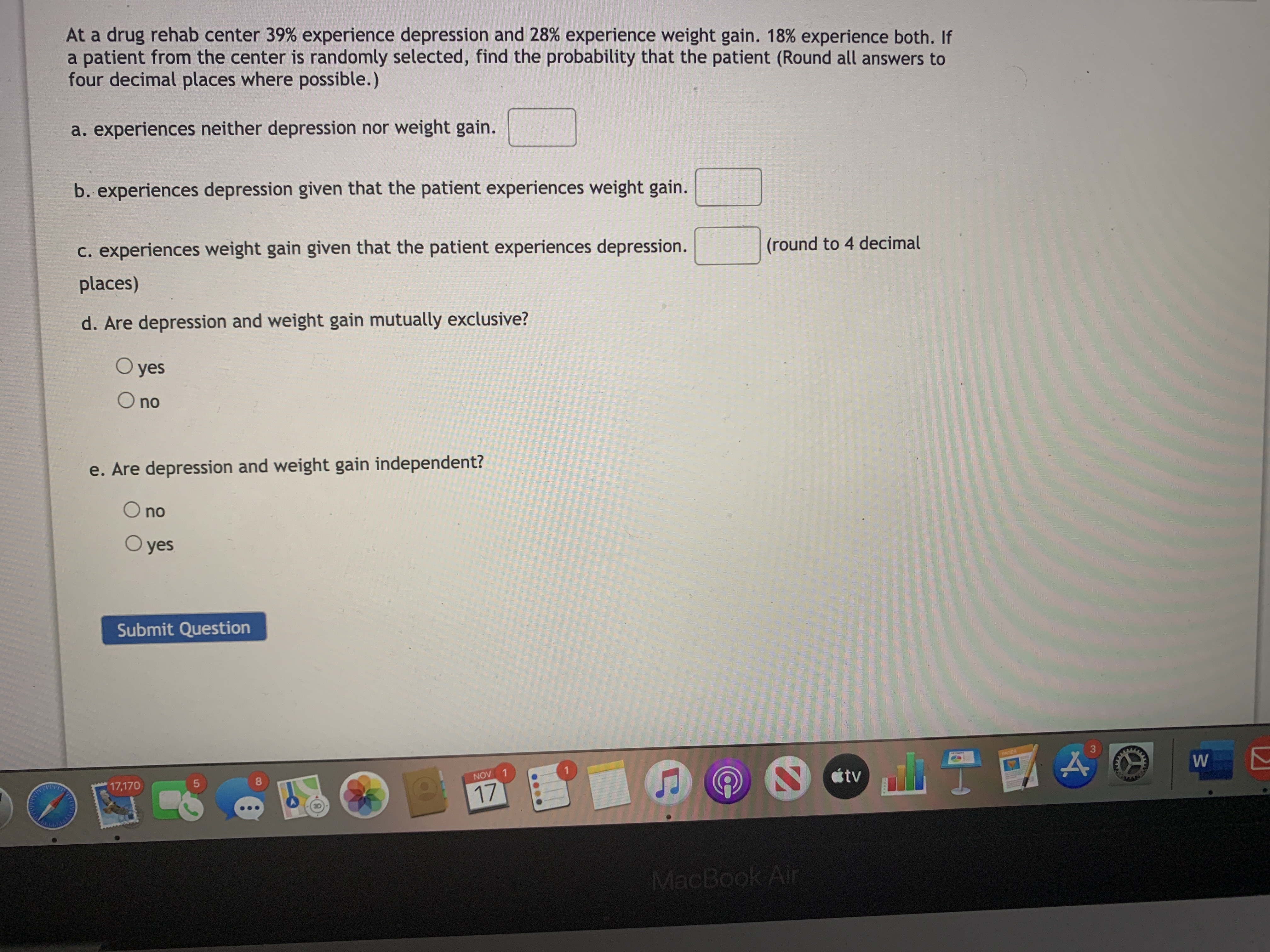 **Probability and Statistics Exercise: Drug Rehab Center Case Study**

At a drug rehab center, 39% of patients experience depression, and 28% experience weight gain. Additionally, 18% of patients experience both. If a patient from the center is randomly selected, find the probability of the following scenarios (round all answers to four decimal places where possible):

a. The patient experiences neither depression nor weight gain.
b. The patient experiences depression given that the patient experiences weight gain.
c. The patient experiences weight gain given that the patient experiences depression.

**Questions:**

d. Are depression and weight gain mutually exclusive?
   - ○ yes
   - ○ no

e. Are depression and weight gain independent?
   - ○ yes
   - ○ no

**Submission:**

Submit your answers by clicking the "Submit Question" button.

**Note:** Ensure to round your probabilities to four decimal places for precise calculations.